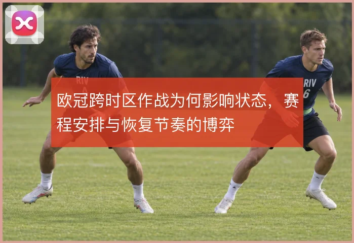 欧冠跨时区作战为何影响状态，赛程安排与恢复节奏的博弈