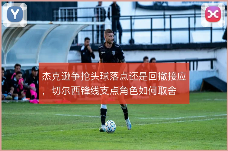 杰克逊争抢头球落点还是回撤接应,切尔西锋线支点角色如何取舍