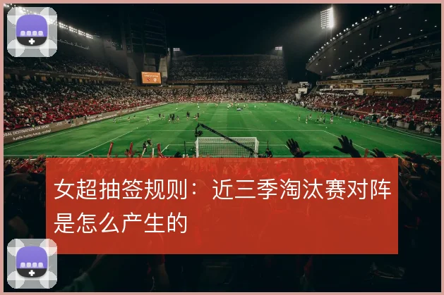 女超抽签规则:近三季淘汰赛对阵是怎么产生的