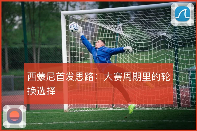 西蒙尼首发思路：大赛周期里的轮换选择