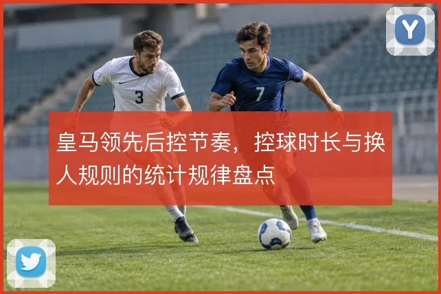 皇马领先后控节奏,控球时长与换人规则的统计规律盘点