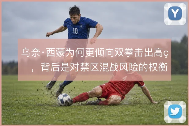乌奈·西蒙为何更倾向双拳击出高球，背后是对禁区混战风险的权衡