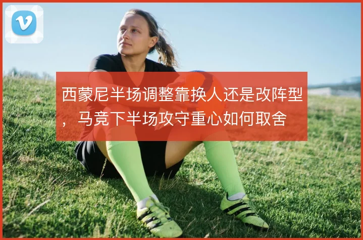西蒙尼半场调整靠换人还是改阵型，马竞下半场攻守重心如何取舍