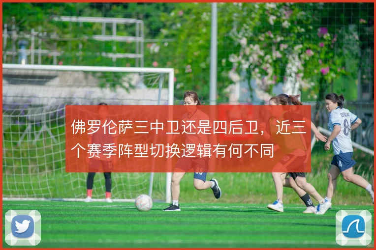 佛罗伦萨三中卫还是四后卫，近三个赛季阵型切换逻辑有何不同