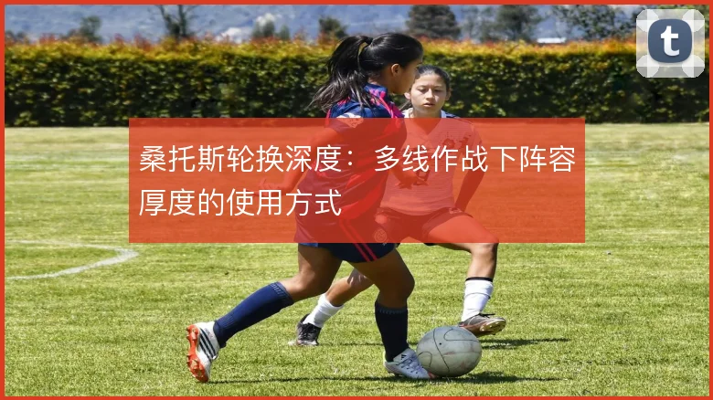 桑托斯轮换深度：多线作战下阵容厚度的使用方式