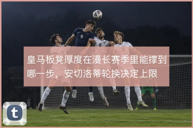 皇马板凳厚度在漫长赛季里能撑到哪一步,安切洛蒂轮换决定上限