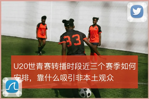U20世青赛转播时段近三个赛季如何安排,靠什么吸引非本土观众