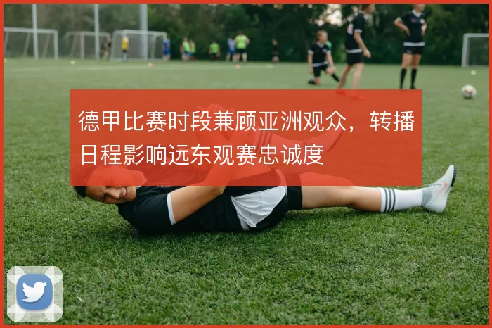 德甲比赛时段兼顾亚洲观众,转播日程影响远东观赛忠诚度