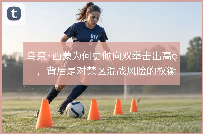 乌奈·西蒙为何更倾向双拳击出高球,背后是对禁区混战风险的权衡