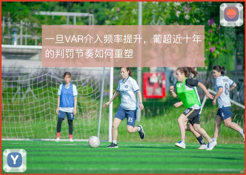 一旦VAR介入频率提升,葡超近十年的判罚节奏如何重塑