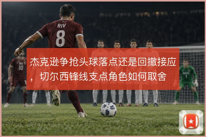 杰克逊争抢头球落点还是回撤接应，切尔西锋线支点角色如何取舍