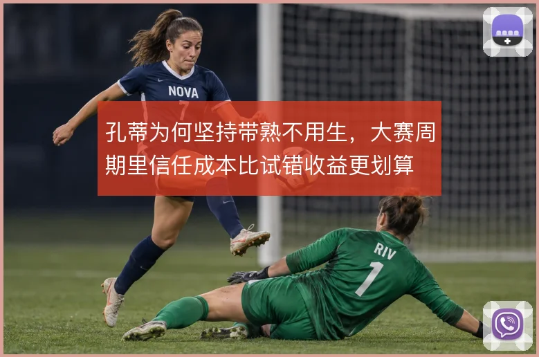 孔蒂为何坚持带熟不用生,大赛周期里信任成本比试错收益更划算