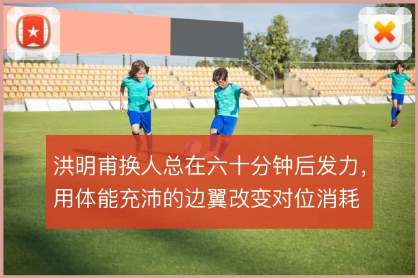 洪明甫换人总在六十分钟后发力,用体能充沛的边翼改变对位消耗