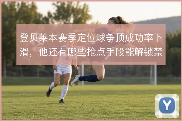 登贝莱本赛季定位球争顶成功率下滑，他还有哪些抢点手段能解锁禁区威胁