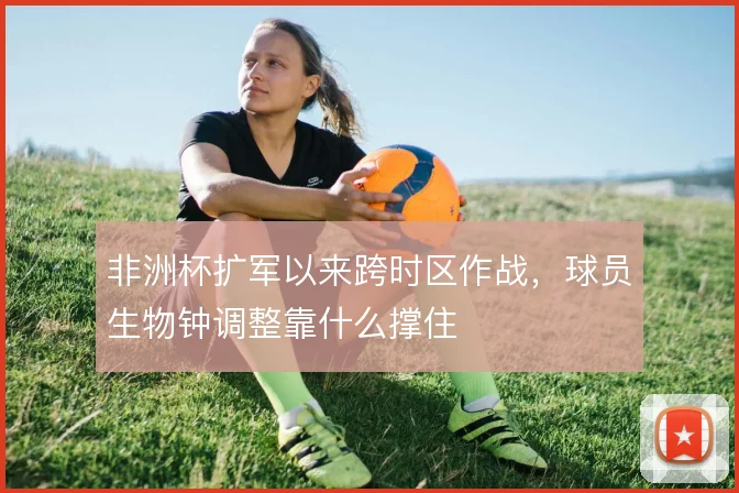 非洲杯扩军以来跨时区作战，球员生物钟调整靠什么撑住